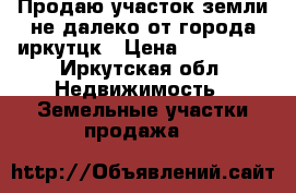 Продаю участок земли не далеко от города иркутцк › Цена ­ 800 000 - Иркутская обл. Недвижимость » Земельные участки продажа   